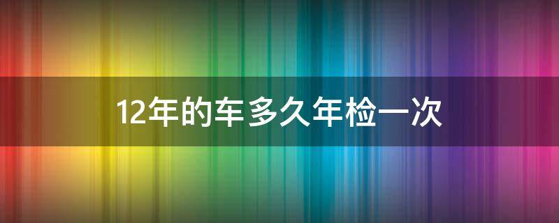 12年的车多久年检一次（2012年的车多久年检一次）