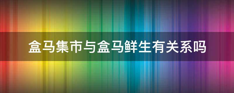 盒马集市与盒马鲜生有关系吗（盒马集市和盒马生鲜是一家吗）