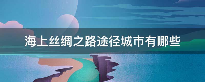 海上丝绸之路途径城市有哪些 海上丝绸之路途径什么城市