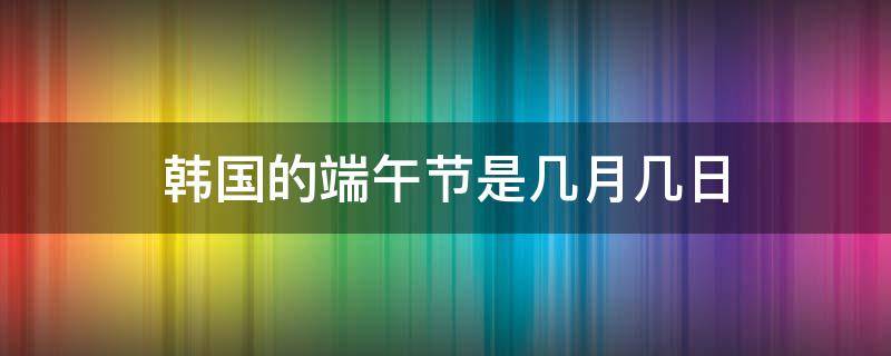 韩国的端午节是几月几日 端午节是韩国的节日吗