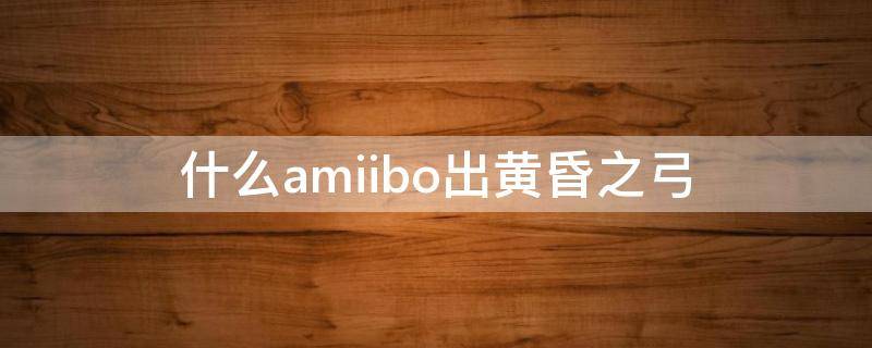 什么amiibo出黄昏之弓 什么amiibo出黄昏之弓黄昏公主