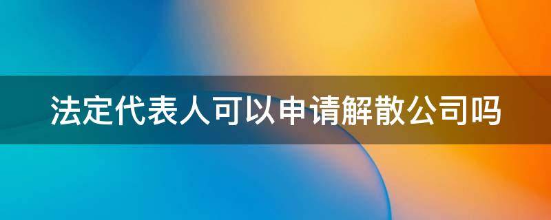 法定代表人可以申请解散公司吗 法定代表人可以申请解散公司吗