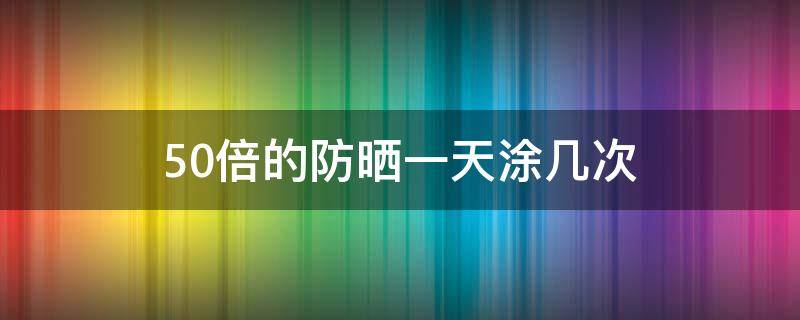 50倍的防晒一天涂几次 平时涂50倍防晒