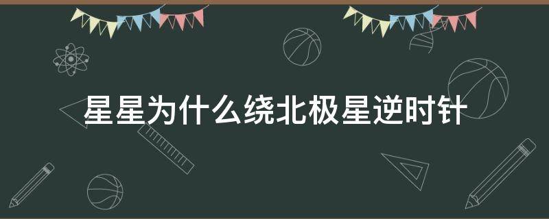 星星为什么绕北极星逆时针 为什么北极星空的星星逆时针