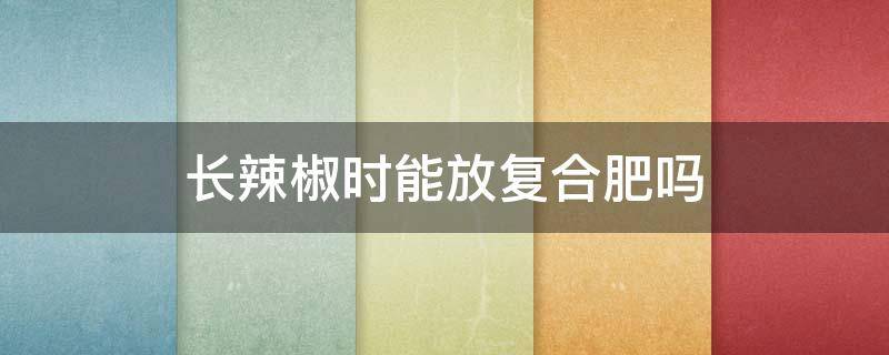 长辣椒时能放复合肥吗（辣椒肥料就放复合肥可以了吗）