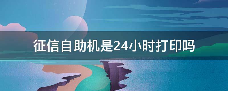 征信自助机是24小时打印吗 征信自助机是24小时打印吗要预约吗电话多少