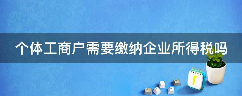 个体工商户需要缴纳企业所得税吗 个体工商户需要缴纳企业所得税吗?