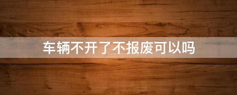 车辆不开了不报废可以吗 车辆不开了不报废有什么影响