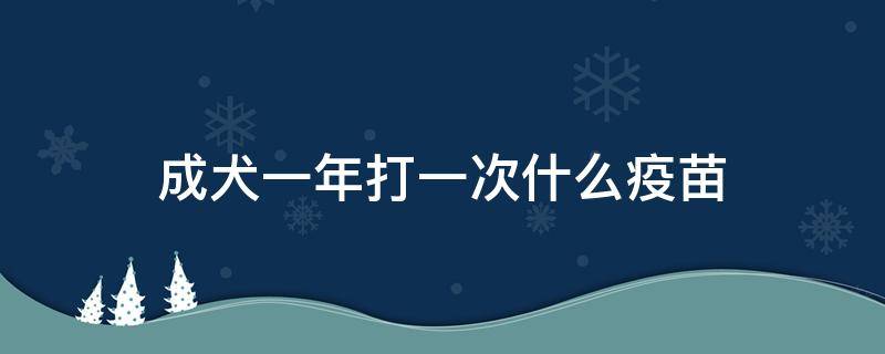 成犬一年打一次什么疫苗（成犬一年打一次什么疫苗,打前打后需要注意什么）