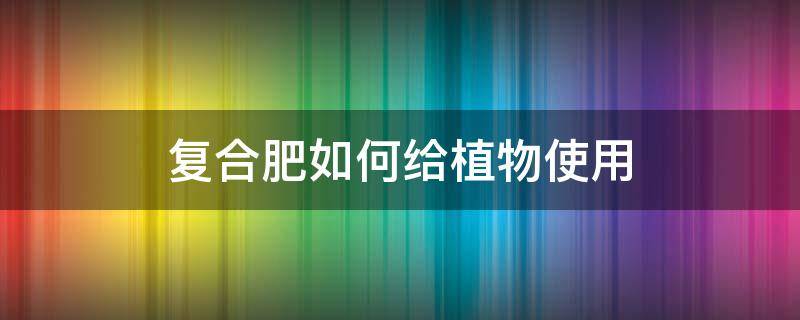 复合肥如何给植物使用 植物的复合肥怎么使用