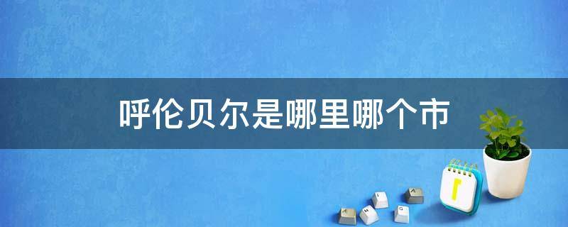 呼伦贝尔是哪里哪个市 呼伦贝尔市是什么地方