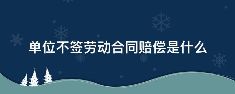 单位不签劳动合同赔偿是什么（不签劳动合同用人单位赔偿）