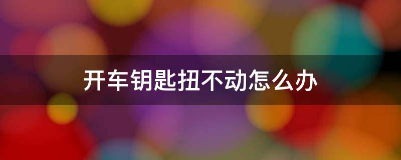 开车钥匙扭不动怎么办 怎么汽车钥匙拧不动