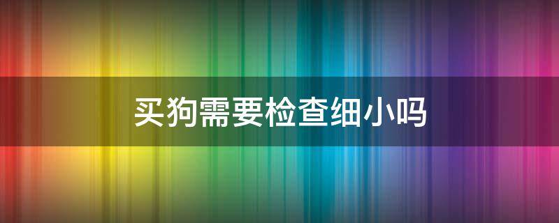 买狗需要检查细小吗 刚买回来的狗细小能不能查出来