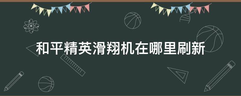 和平精英滑翔机在哪里刷新 和平精英滑翔机在哪里刷新最多?