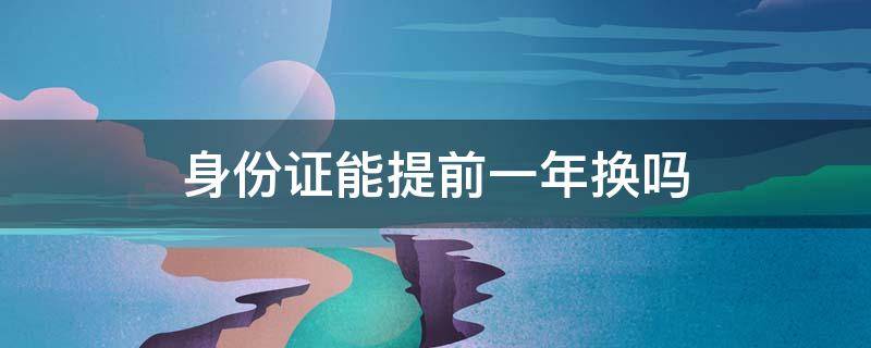 身份证能提前一年换吗 身份证能不能提前一年换