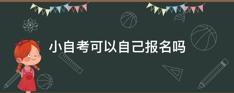 小自考可以自己报名吗 小自考可以去学校报名吗