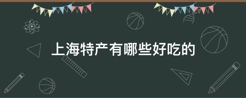 上海特产有哪些好吃的（上海特产有哪些好吃的特产可以送人）