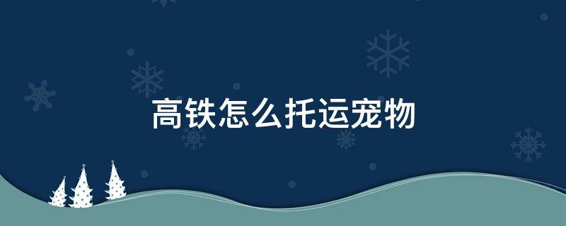 高铁怎么托运宠物 高铁怎么托运宠物狗