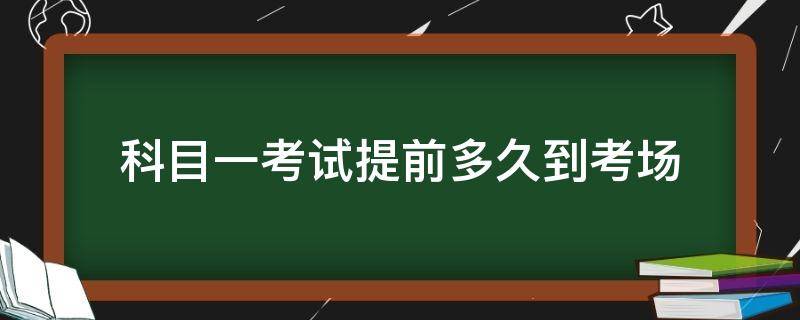 科目一考试提前多久到考场（科一提前多长时间到考场）