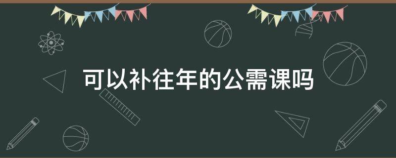 可以补往年的公需课吗 2017年的公需课可以补办吗?