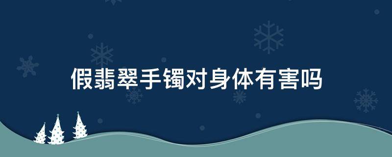 假翡翠手镯对身体有害吗（假翡翠会不会对身体不好）