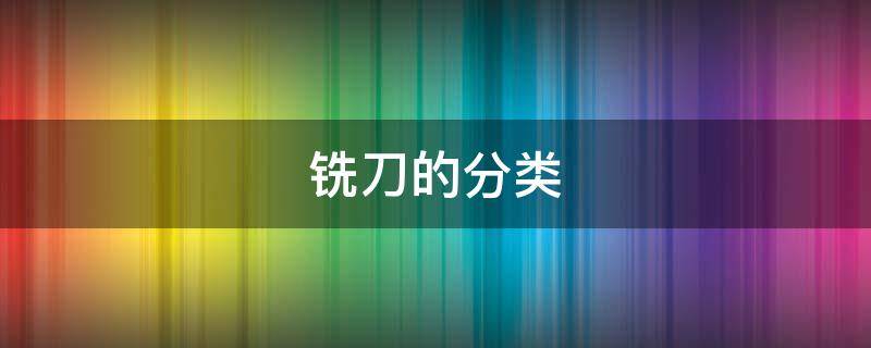 铣刀的分类 铣刀的分类和用途