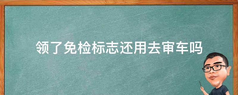 领了免检标志还用去审车吗（免检车申领免检标志还用年审吗?）