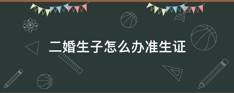 二婚生子怎么办准生证（二婚怎样办准生证）