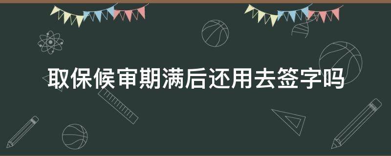 取保候审期满后还用去签字吗 取保候审到期签完字还有事吗