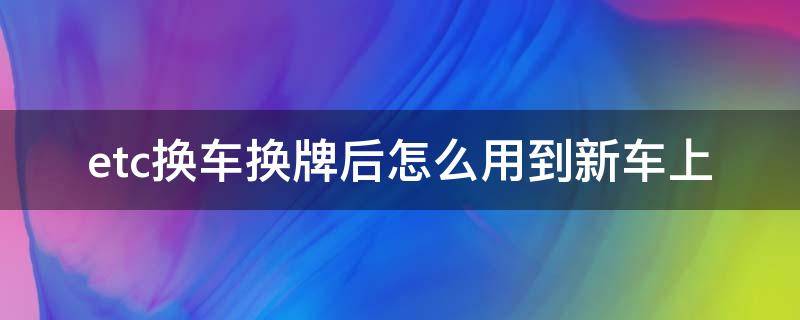 etc换车换牌后怎么用到新车上（车子换牌后etc怎么换）