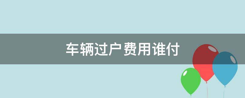 车辆过户费用谁付（汽车过户费用谁承担）