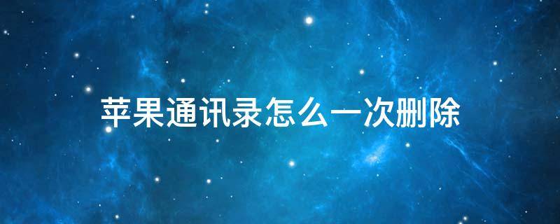 苹果通讯录怎么一次删除 苹果通讯录怎么一次删除多个联系人