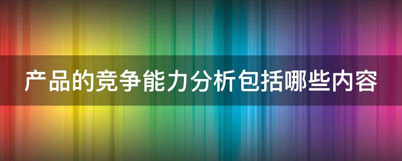 产品的竞争能力分析包括哪些内容（产品的竞争能力分析主要包括）