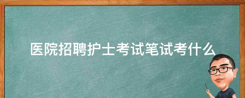 医院招聘护士考试笔试考什么（医院招聘护士考试笔试考什么内容）