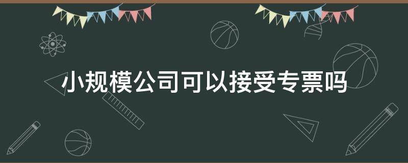 小规模公司可以接受专票吗 小规模公司可以用专票吗