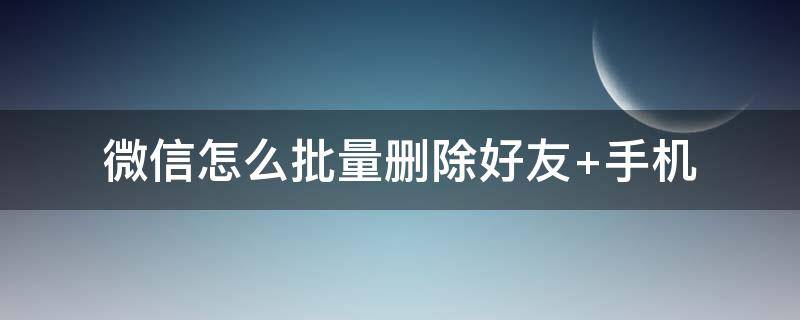 微信怎么批量删除好友 安卓手机微信怎么批量删除好友