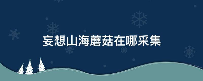 妄想山海蘑菇在哪采集 妄想山海蘑菇在哪采集东山