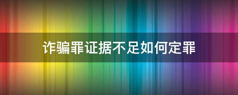 诈骗罪证据不足如何定罪（诈骗案怎样算证据不足）