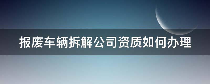 报废车辆拆解公司资质如何办理（报废车辆拆解公司资质哪个部门办理）