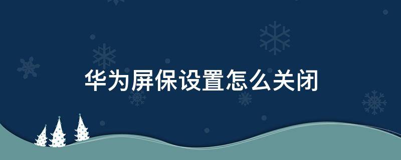 华为屏保设置怎么关闭 华为手机屏保怎么关闭设置