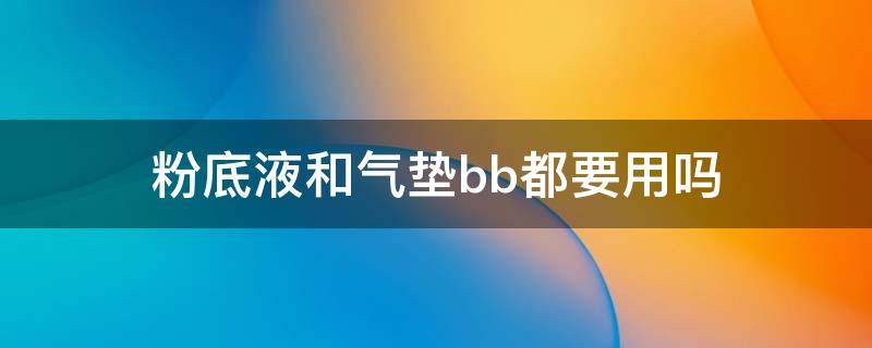 粉底液和气垫bb都要用吗（用气垫bb还要用粉底液吗）