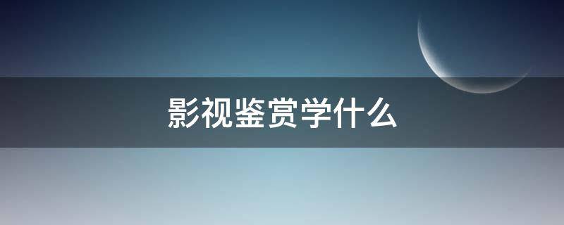 影视鉴赏学什么（影视鉴赏学什么的）