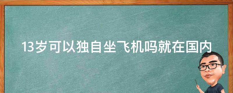 13岁可以独自坐飞机吗就在国内（13岁小孩可以独立坐飞机吗）