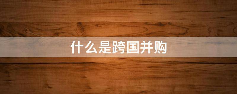 什么是跨国并购（什么是跨国并购?跨国并购的主要方式有哪些?）