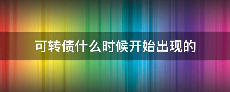 可转债什么时候开始出现的（可转债是从什么时候开始的）