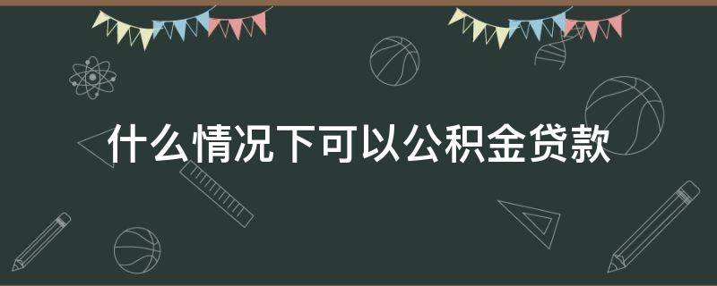 什么情况下可以公积金贷款 什么情况下可以公积金贷款不买房