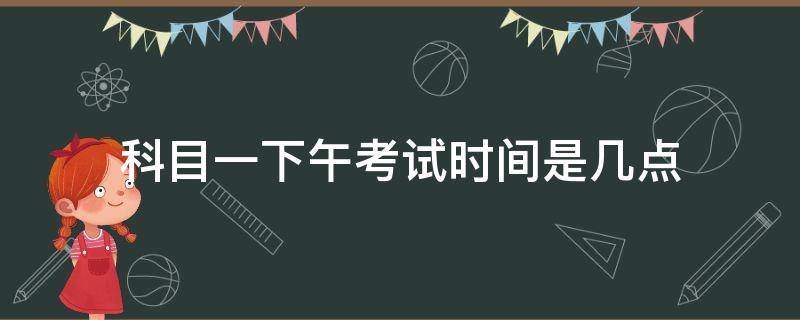 科目一下午考试时间是几点（科目一下午考试时间是几点到几点）