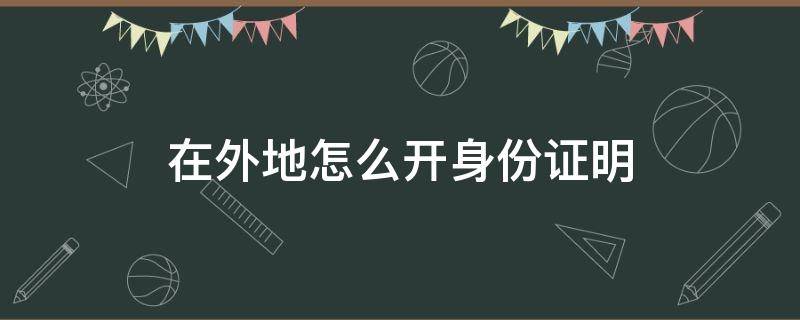 在外地怎么开身份证明 外地派出所可以开身份证明吗