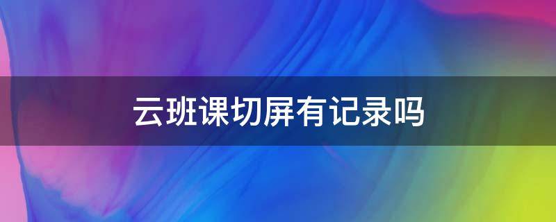 云班课切屏有记录吗 云班课切屏有限制吗